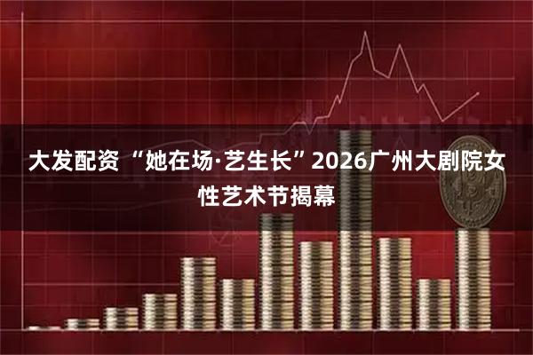 大发配资 “她在场·艺生长”2026广州大剧院女性艺术节揭幕