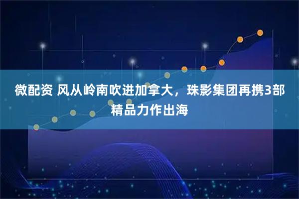 微配资 风从岭南吹进加拿大，珠影集团再携3部精品力作出海