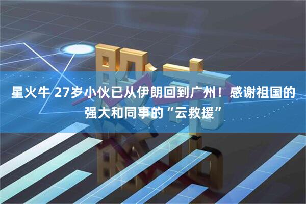 星火牛 27岁小伙已从伊朗回到广州！感谢祖国的强大和同事的“云救援”
