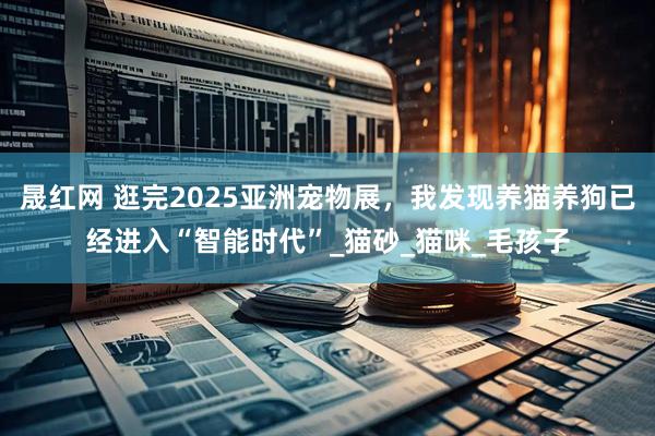晟红网 逛完2025亚洲宠物展,我发现养猫养狗已经进入“智能时代”_猫砂_猫咪_毛孩子