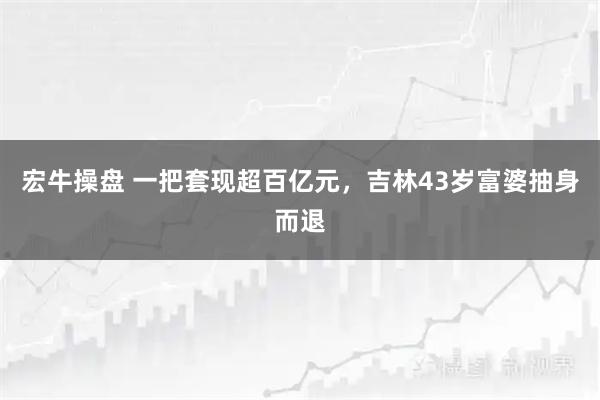宏牛操盘 一把套现超百亿元，吉林43岁富婆抽身而退