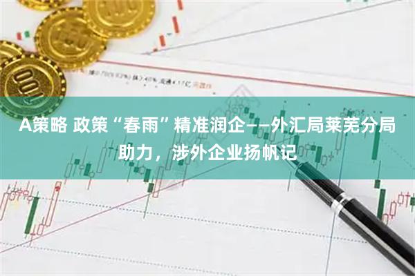 A策略 政策“春雨”精准润企——外汇局莱芜分局助力，涉外企业扬帆记