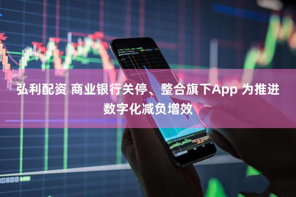 弘利配资 商业银行关停、整合旗下App 为推进数字化减负增效