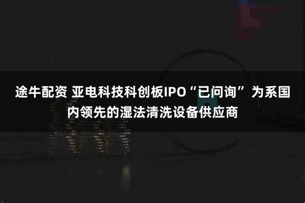 途牛配资 亚电科技科创板IPO“已问询” 为系国内领先的湿法清洗设备供应商