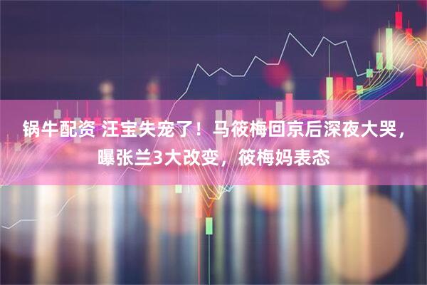 锅牛配资 汪宝失宠了！马筱梅回京后深夜大哭，曝张兰3大改变，筱梅妈表态