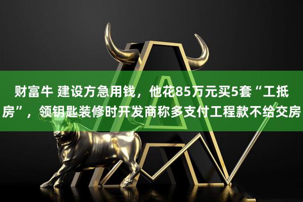 财富牛 建设方急用钱，他花85万元买5套“工抵房”，领钥匙装修时开发商称多支付工程款不给交房