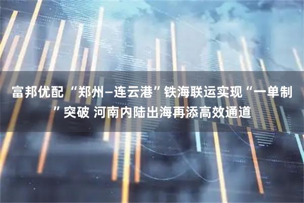 富邦优配 “郑州—连云港”铁海联运实现“一单制”突破 河南内陆出海再添高效通道