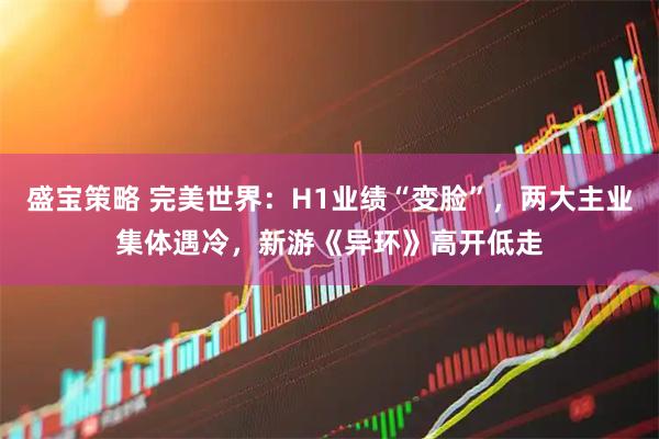 盛宝策略 完美世界：H1业绩“变脸”，两大主业集体遇冷，新游《异环》高开低走