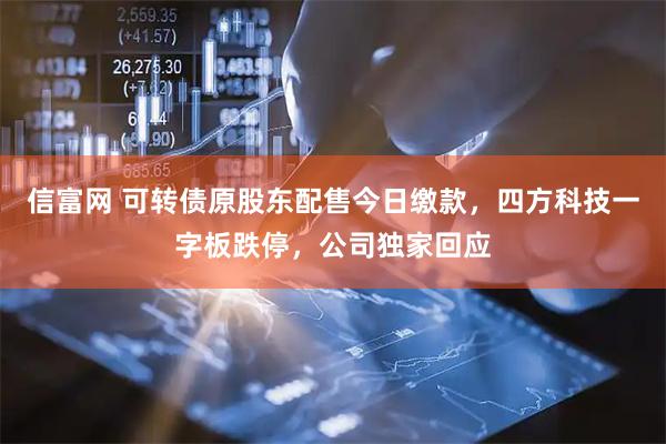 信富网 可转债原股东配售今日缴款，四方科技一字板跌停，公司独家回应