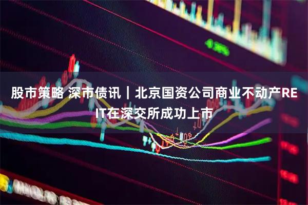 股市策略 深市债讯｜北京国资公司商业不动产REIT在深交所成功上市
