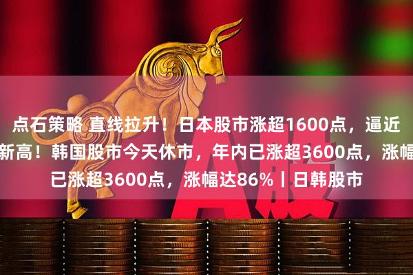 点石策略 直线拉升！日本股市涨超1600点，逼近65000点，创历史新高！韩国股市今天休市，年内已涨超3600点，涨幅达86%丨日韩股市