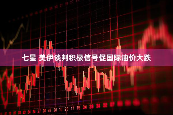 七星 美伊谈判积极信号促国际油价大跌